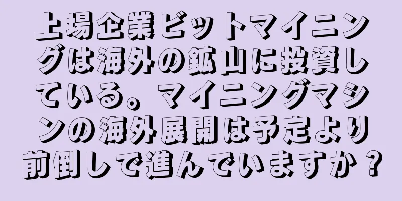 上場企業ビットマイニングは海外の鉱山に投資している。マイニングマシンの海外展開は予定より前倒しで進んでいますか？