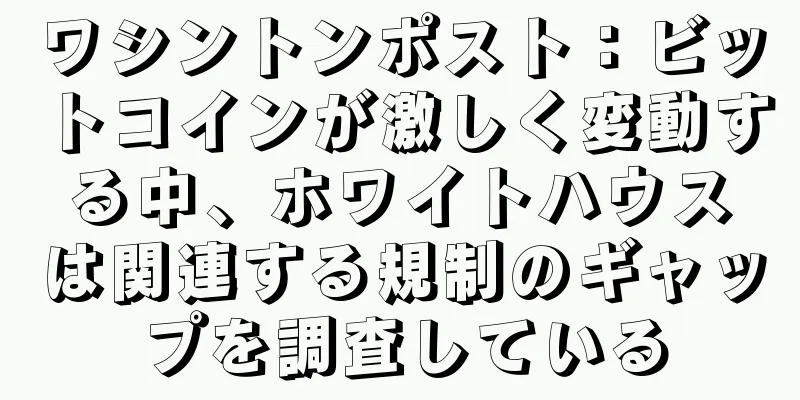 ワシントンポスト：ビットコインが激しく変動する中、ホワイトハウスは関連する規制のギャップを調査している