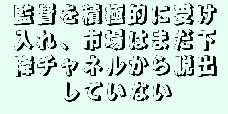 監督を積極的に受け入れ、市場はまだ下降チャネルから脱出していない