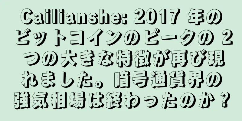 Cailianshe: 2017 年のビットコインのピークの 2 つの大きな特徴が再び現れました。暗号通貨界の強気相場は終わったのか？
