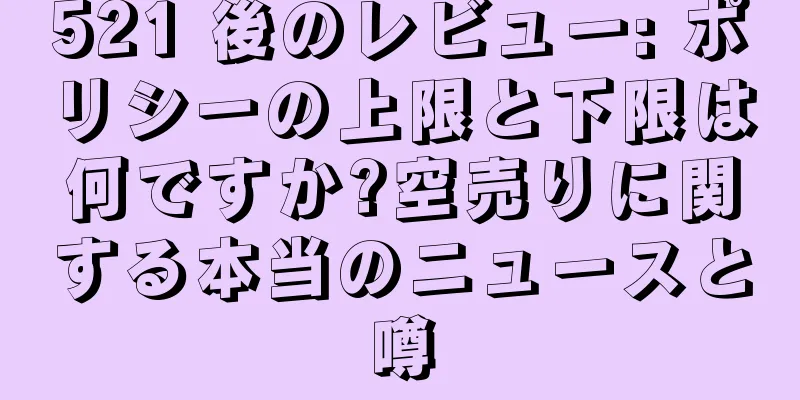 521 後のレビュー: ポリシーの上限と下限は何ですか?空売りに関する本当のニュースと噂