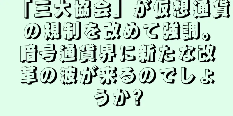 「三大協会」が仮想通貨の規制を改めて強調。暗号通貨界に新たな改革の波が来るのでしょうか?