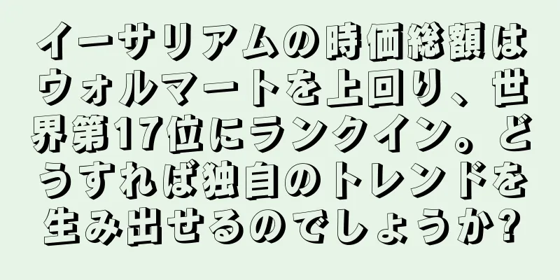 イーサリアムの時価総額はウォルマートを上回り、世界第17位にランクイン。どうすれば独自のトレンドを生み出せるのでしょうか?