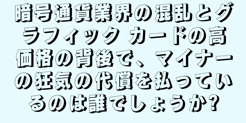 暗号通貨業界の混乱とグラフィック カードの高価格の背後で、マイナーの狂気の代償を払っているのは誰でしょうか?