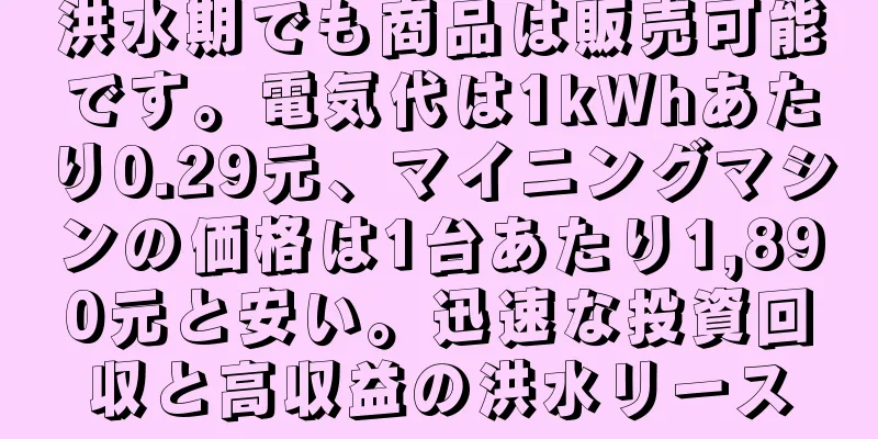 洪水期でも商品は販売可能です。電気代は1kWhあたり0.29元、マイニングマシンの価格は1台あたり1,890元と安い。迅速な投資回収と高収益の洪水リース