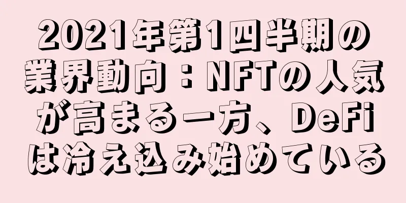 2021年第1四半期の業界動向：NFTの人気が高まる一方、DeFiは冷え込み始めている