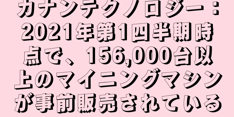 カナンテクノロジー：2021年第1四半期時点で、156,000台以上のマイニングマシンが事前販売されている