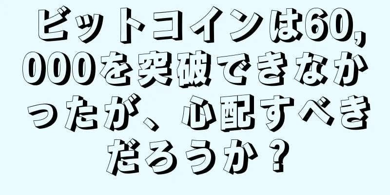 ビットコインは60,000を突破できなかったが、心配すべきだろうか？