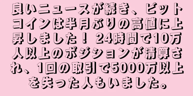 良いニュースが続き、ビットコインは半月ぶりの高値に上昇しました！ 24時間で10万人以上のポジションが清算され、1回の取引で5000万以上を失った人もいました。
