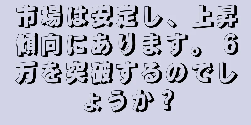 市場は安定し、上昇傾向にあります。 6万を突破するのでしょうか？