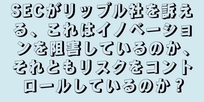 SECがリップル社を訴える、これはイノベーションを阻害しているのか、それともリスクをコントロールしているのか？