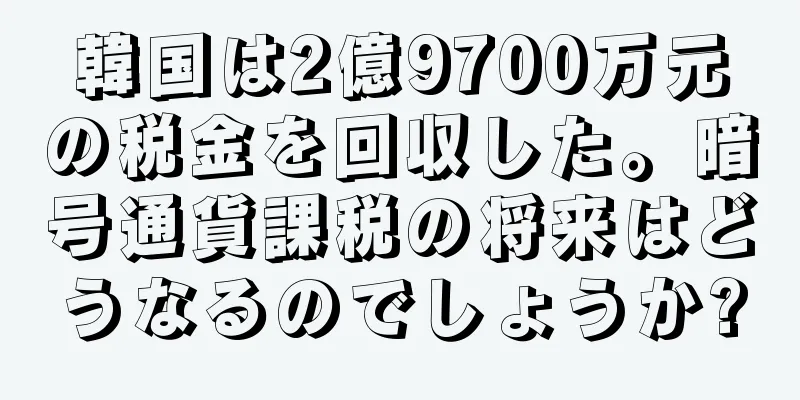 韓国は2億9700万元の税金を回収した。暗号通貨課税の将来はどうなるのでしょうか?