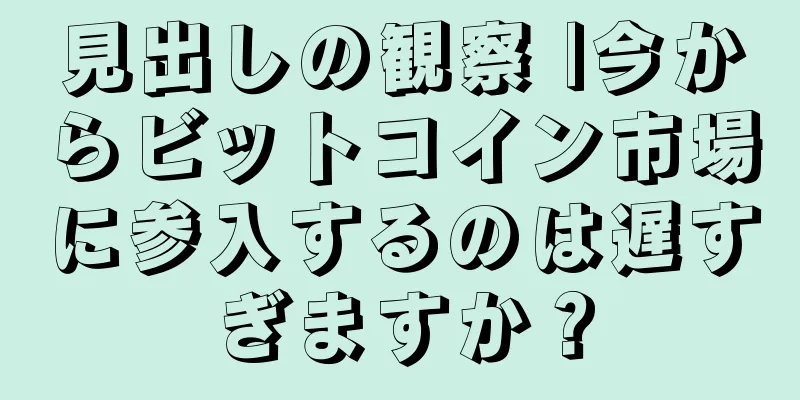見出しの観察 |今からビットコイン市場に参入するのは遅すぎますか？