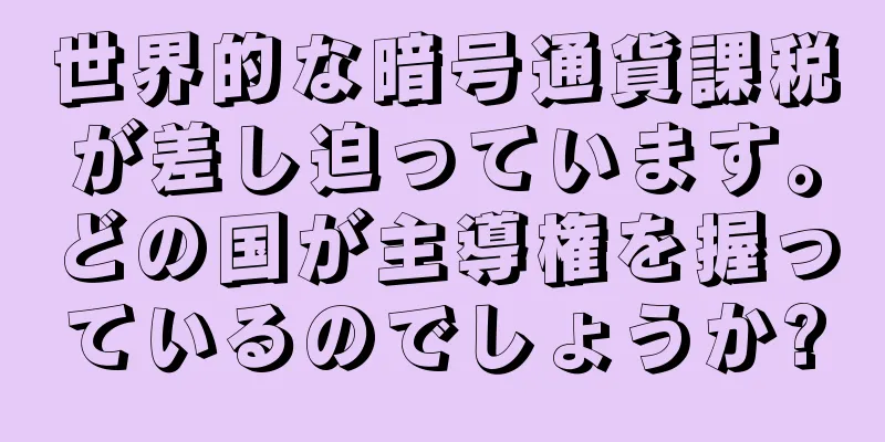 世界的な暗号通貨課税が差し迫っています。どの国が主導権を握っているのでしょうか?