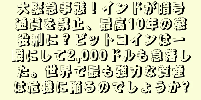 大緊急事態！インドが暗号通貨を禁止、最高10年の懲役刑に？ビットコインは一瞬にして2,000ドルも急落した。世界で最も強力な資産は危機に陥るのでしょうか?