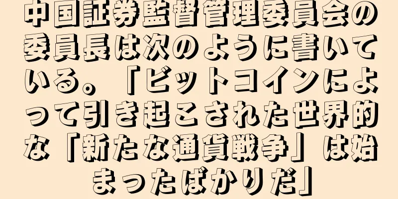 中国証券監督管理委員会の委員長は次のように書いている。「ビットコインによって引き起こされた世界的な「新たな通貨戦争」は始まったばかりだ」