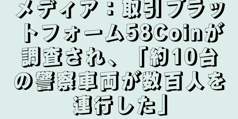 メディア：取引プラットフォーム58Coinが調査され、「約10台の警察車両が数百人を連行した」