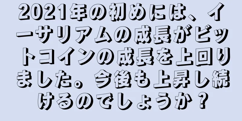 2021年の初めには、イーサリアムの成長がビットコインの成長を上回りました。今後も上昇し続けるのでしょうか？