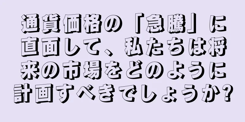 通貨価格の「急騰」に直面して、私たちは将来の市場をどのように計画すべきでしょうか?