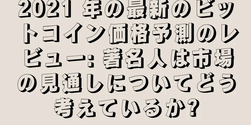 2021 年の最新のビットコイン価格予測のレビュー: 著名人は市場の見通しについてどう考えているか?