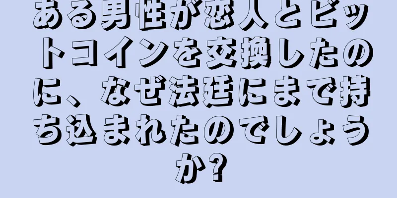 ある男性が恋人とビットコインを交換したのに、なぜ法廷にまで持ち込まれたのでしょうか?