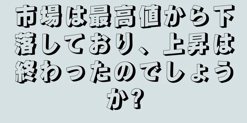 市場は最高値から下落しており、上昇は終わったのでしょうか?