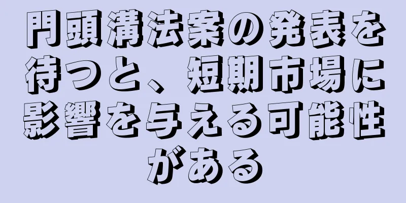 門頭溝法案の発表を待つと、短期市場に影響を与える可能性がある