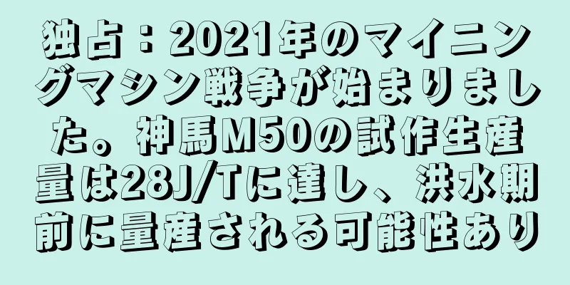 独占：2021年のマイニングマシン戦争が始まりました。神馬M50の試作生産量は28J/Tに達し、洪水期前に量産される可能性あり