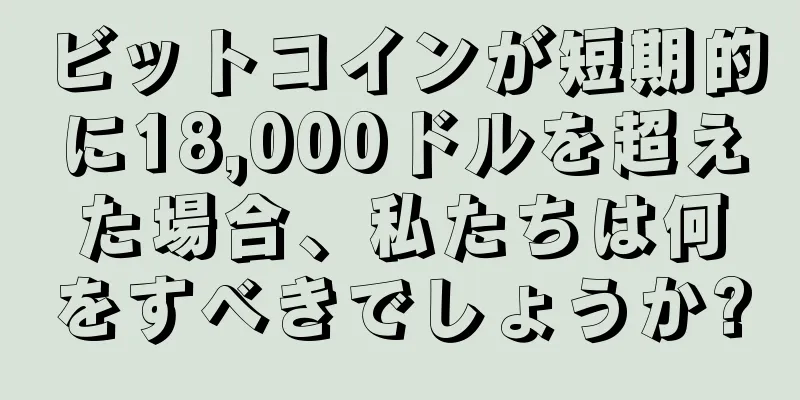 ビットコインが短期的に18,000ドルを超えた場合、私たちは何をすべきでしょうか?