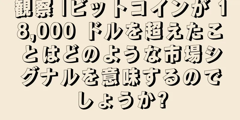 観察 |ビットコインが 18,000 ドルを超えたことはどのような市場シグナルを意味するのでしょうか?