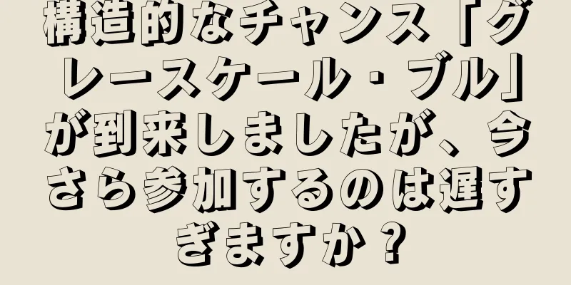 構造的なチャンス「グレースケール・ブル」が到来しましたが、今さら参加するのは遅すぎますか？