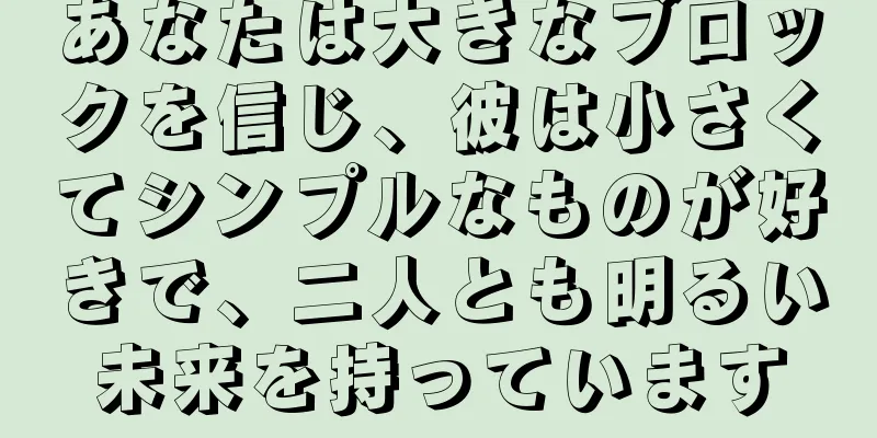 あなたは大きなブロックを信じ、彼は小さくてシンプルなものが好きで、二人とも明るい未来を持っています