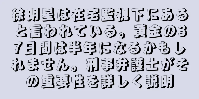 徐明星は在宅監視下にあると言われている。黄金の37日間は半年になるかもしれません。刑事弁護士がその重要性を詳しく説明