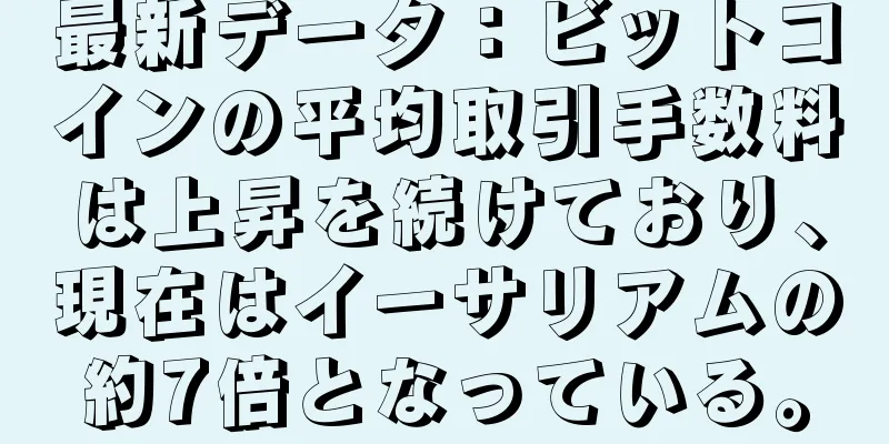 最新データ：ビットコインの平均取引手数料は上昇を続けており、現在はイーサリアムの約7倍となっている。