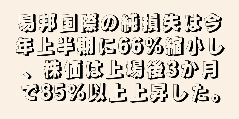 易邦国際の純損失は今年上半期に66％縮小し、株価は上場後3か月で85％以上上昇した。