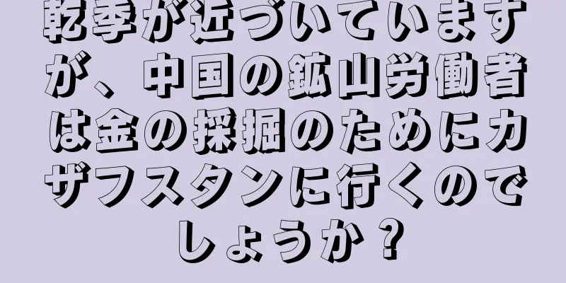 乾季が近づいていますが、中国の鉱山労働者は金の採掘のためにカザフスタンに行くのでしょうか？