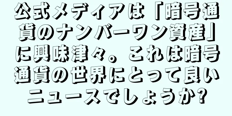 公式メディアは「暗号通貨のナンバーワン資産」に興味津々。これは暗号通貨の世界にとって良いニュースでしょうか?