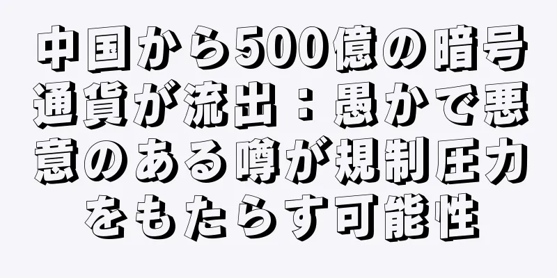 中国から500億の暗号通貨が流出：愚かで悪意のある噂が規制圧力をもたらす可能性