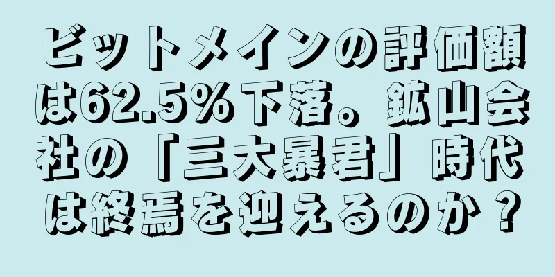ビットメインの評価額は62.5%下落。鉱山会社の「三大暴君」時代は終焉を迎えるのか？