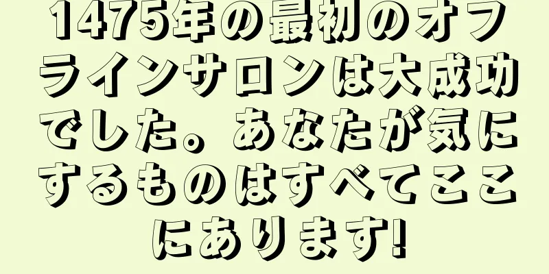 1475年の最初のオフラインサロンは大成功でした。あなたが気にするものはすべてここにあります!