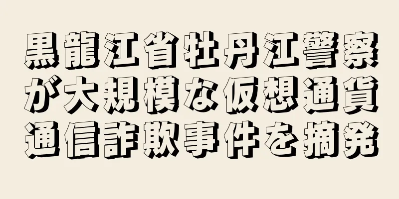 黒龍江省牡丹江警察が大規模な仮想通貨通信詐欺事件を摘発