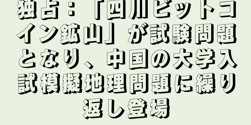 独占：「四川ビットコイン鉱山」が試験問題となり、中国の大学入試模擬地理問題に繰り返し登場