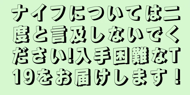ナイフについては二度と言及しないでください!入手困難なT19をお届けします！