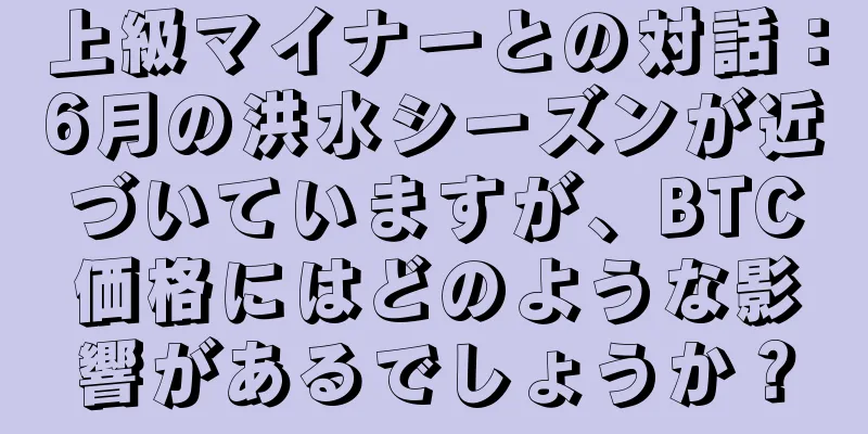 上級マイナーとの対話：6月の洪水シーズンが近づいていますが、BTC価格にはどのような影響があるでしょうか？