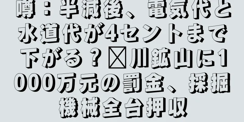 噂：半減後、電気代と水道代が4セントまで下がる？汶川鉱山に1000万元の罰金、採掘機械全台押収