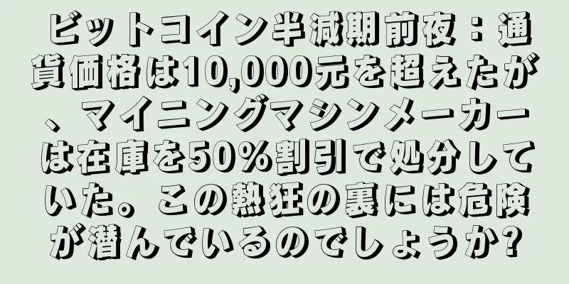 ビットコイン半減期前夜：通貨価格は10,000元を超えたが、マイニングマシンメーカーは在庫を50%割引で処分していた。この熱狂の裏には危険が潜んでいるのでしょうか?