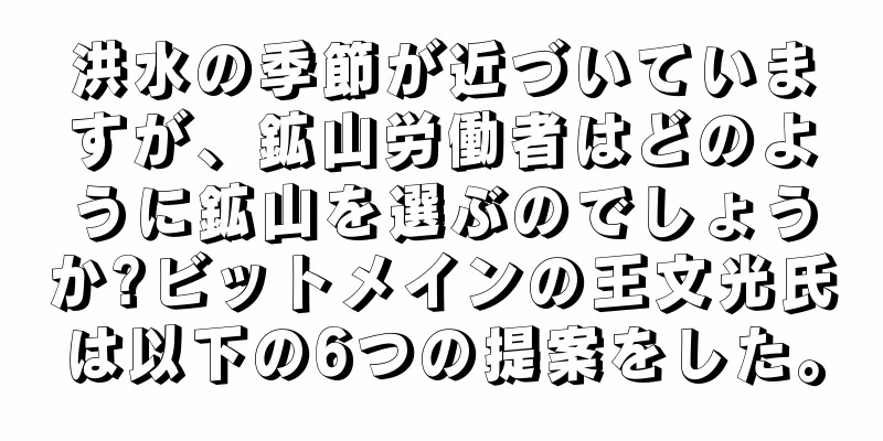 洪水の季節が近づいていますが、鉱山労働者はどのように鉱山を選ぶのでしょうか?ビットメインの王文光氏は以下の6つの提案をした。