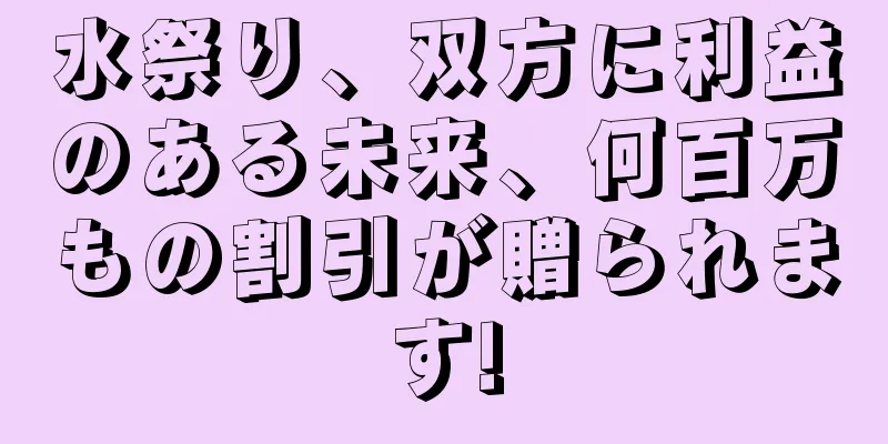 水祭り、双方に利益のある未来、何百万もの割引が贈られます!