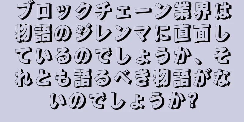ブロックチェーン業界は物語のジレンマに直面しているのでしょうか、それとも語るべき物語がないのでしょうか?