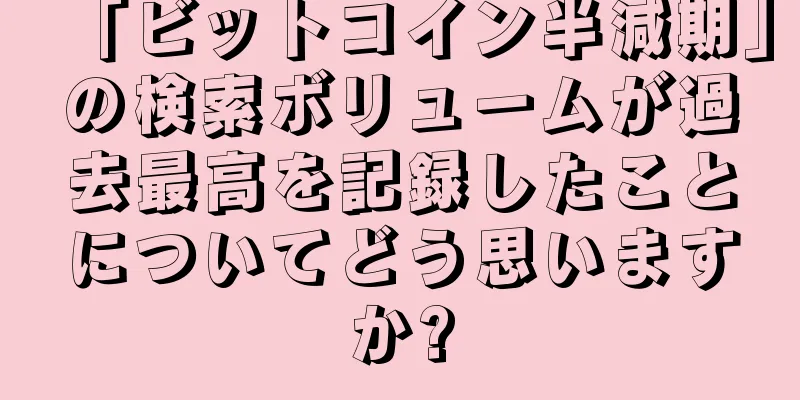 「ビットコイン半減期」の検索ボリュームが過去最高を記録したことについてどう思いますか?